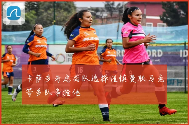 卡萨多考虑离队选择谨慎曼联马竞等多队争抢他