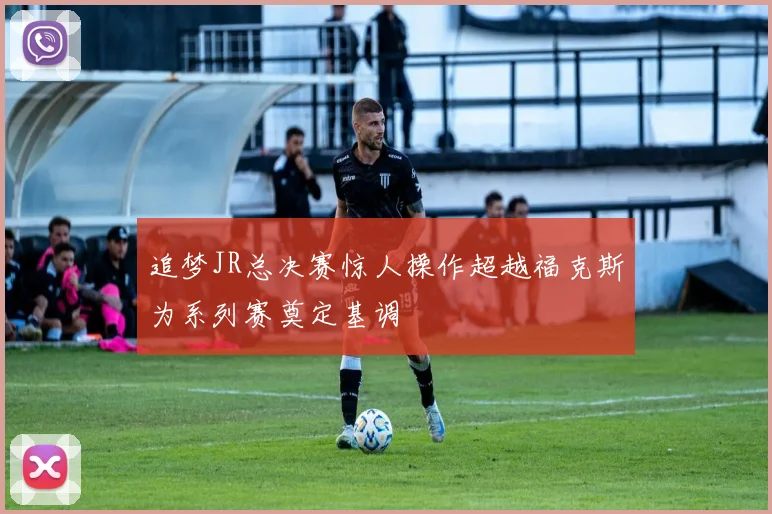 追梦JR总决赛惊人操作超越福克斯为系列赛奠定基调