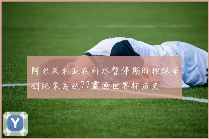 阿尔及利亚在补水暂停期间控球率创纪录高达77震撼世界杯历史